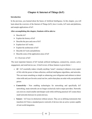 63
Chapter 4: Internet of Things (IoT)
Introduction
In the previous, you learned about the basics of Artificial Intelligence. In this chapter, you will
learn about the overview of the Internet of Things (IoT), how it works, IoT tools and platforms,
and sample applications of IoT.
After accomplishing this chapter, Students will be able to:
➢ Describe IoT
➢ Explain the history of IoT
➢ Describe the pros and cons of IoT
➢ Explain how IoT works
➢ Explain the architecture of IoT
➢ Describe IoT tools and platforms
➢ Describe some of the application areas of IoT
4.1. Overview of IoT
The most important features of IoT include artificial intelligence, connectivity, sensors, active
engagement, and small device use. A brief review of these features is given below −
• AI − IoT essentially makes virtually anything “smart”, meaning it enhances every aspect
of life with the power of data collection, artificial intelligence algorithms, and networks.
This can mean something as simple as enhancing your refrigerator and cabinets to detect
when milk and your favorite cereal run low, and to then place an order with your preferred
grocer.
• Connectivity − New enabling technologies for networking and specifically IoT
networking, mean networks are no longer exclusively tied to major providers. Networks
can exist on a much smaller and cheaper scale while still being practical. IoT creates these
small networks between its system devices.
• Sensors − IoT loses its distinction without sensors. They act as defining instruments that
transform IoT from a standard passive network of devices into an active system capable
of real-world integration.
 
