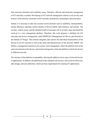 73
their resources limitation and scalability issues. Therefore, efficient and autonomic management
of IoT networks is needed. Developing an IoT network management solution is not an easy task
because of the intrinsic constraints of IoT networks (architecture, technologies, physical layer).
Indeed, it is necessary to take into account several elements such as scalability, interoperability,
energy efficiency, topology control, Quality of Service (QoS), fault tolerance, and security. The
security, context-aware, and the standard model of messages still in an early stage and should be
resolved in a new management platform. Therefore, this work proposes a platform for IoT
networks and devices management, called M4DN.IoT (Management for Device and Network in
the Internet of Things). This solution integrates and controls the individual functionalities of the
devices in an IoT network as well as the status and characteristics of this network. M4DN. IoT
defines a management structure in two scopes: local management, where the platform runs in the
same environment as the devices, and remote management, where the platform controls the devices
in different networks.
The structure of the platform is expandable, allowing the addition of new types of network devices
or applications. In addition, the platform provides standard web services, such as device discovery,
data storage, and user authorities, which are basic requirements for creating IoT applications.
 