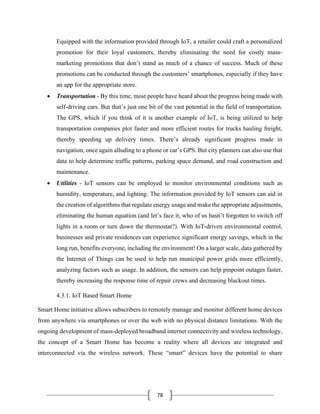 78
Equipped with the information provided through IoT, a retailer could craft a personalized
promotion for their loyal customers, thereby eliminating the need for costly mass-
marketing promotions that don’t stand as much of a chance of success. Much of these
promotions can be conducted through the customers’ smartphones, especially if they have
an app for the appropriate store.
• Transportation - By this time, most people have heard about the progress being made with
self-driving cars. But that’s just one bit of the vast potential in the field of transportation.
The GPS, which if you think of it is another example of IoT, is being utilized to help
transportation companies plot faster and more efficient routes for trucks hauling freight,
thereby speeding up delivery times. There’s already significant progress made in
navigation, once again alluding to a phone or car’s GPS. But city planners can also use that
data to help determine traffic patterns, parking space demand, and road construction and
maintenance.
• Utilities - IoT sensors can be employed to monitor environmental conditions such as
humidity, temperature, and lighting. The information provided by IoT sensors can aid in
the creation of algorithms that regulate energy usage and make the appropriate adjustments,
eliminating the human equation (and let’s face it, who of us hasn’t forgotten to switch off
lights in a room or turn down the thermostat?). With IoT-driven environmental control,
businesses and private residences can experience significant energy savings, which in the
long run, benefits everyone, including the environment! On a larger scale, data gathered by
the Internet of Things can be used to help run municipal power grids more efficiently,
analyzing factors such as usage. In addition, the sensors can help pinpoint outages faster,
thereby increasing the response time of repair crews and decreasing blackout times.
4.3.1. IoT Based Smart Home
Smart Home initiative allows subscribers to remotely manage and monitor different home devices
from anywhere via smartphones or over the web with no physical distance limitations. With the
ongoing development of mass-deployed broadband internet connectivity and wireless technology,
the concept of a Smart Home has become a reality where all devices are integrated and
interconnected via the wireless network. These “smart” devices have the potential to share
 