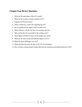 81
Chapter Four Review Questions
1. What are the main parts of the IoT system?
2. What are the security concerns related to IoT?
3. Explain IoT Protocol stack?
4. What is meant by a smart city regarding the IoT?
5. Give examples of the impact of IoT on our lives?
6. What influence will the IoT have on monetary growth?
7. Why will be the IoT successful in the coming years?
8. What impact will the IoT have on the health care sector?
9. What are the main social and cultural impacts of IoT?
10. What the main challenges of an IoT?
11. What role does the network play in the IoT of everything?
12. How wireless communication might affect the development and implementations of IoT?
 