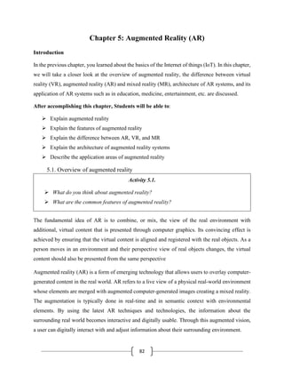 82
Chapter 5: Augmented Reality (AR)
Introduction
In the previous chapter, you learned about the basics of the Internet of things (IoT). In this chapter,
we will take a closer look at the overview of augmented reality, the difference between virtual
reality (VR), augmented reality (AR) and mixed reality (MR), architecture of AR systems, and its
application of AR systems such as in education, medicine, entertainment, etc. are discussed.
After accomplishing this chapter, Students will be able to:
➢ Explain augmented reality
➢ Explain the features of augmented reality
➢ Explain the difference between AR, VR, and MR
➢ Explain the architecture of augmented reality systems
➢ Describe the application areas of augmented reality
5.1. Overview of augmented reality
Activity 5.1.
➢ What do you think about augmented reality?
➢ What are the common features of augmented reality?
The fundamental idea of AR is to combine, or mix, the view of the real environment with
additional, virtual content that is presented through computer graphics. Its convincing effect is
achieved by ensuring that the virtual content is aligned and registered with the real objects. As a
person moves in an environment and their perspective view of real objects changes, the virtual
content should also be presented from the same perspective
Augmented reality (AR) is a form of emerging technology that allows users to overlay computer-
generated content in the real world. AR refers to a live view of a physical real-world environment
whose elements are merged with augmented computer-generated images creating a mixed reality.
The augmentation is typically done in real-time and in semantic context with environmental
elements. By using the latest AR techniques and technologies, the information about the
surrounding real world becomes interactive and digitally usable. Through this augmented vision,
a user can digitally interact with and adjust information about their surrounding environment.
 