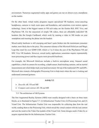 87
environment. Numerous augmented reality apps and games can run on almost every smartphone
on the market.
On the other hand, virtual reality programs require specialized VR headsets, noise-canceling
headphones, cameras to track room space and boundaries, and sometimes even motion capture
technology. Some of the biggest names in VR tech today are the Oculus Rift, HTC Vive, and
PlayStation VR. For the enjoyment of simple VR videos, there are affordable makeshift VR
headsets like the Google Cardboard, which work by running a video in 360 modes on your
smartphone and inserting the phone into the headset.
Mixed reality hardware is still emerging and hasn’t quite broken into the mainstream consumer
market, most likely due to the price. The consumer releases of the Microsoft HoloLens and Magic
Leap One retail for over $2000 USD, which is 3 to 4 times the cost of the PlayStation VR and
HTC Vive VR headsets. However, mixed reality applications sometimes require exponentially
more processing power and thus require more powerful hardware.
For example, the Microsoft HoloLens includes a built-in microphone array, binaural sound
capabilities, a built-in camera for recording, a depth sensor, head-tracking cameras, and an inertial
measurement unit which helps track your head movement. On top of the traditional CPU and GPU,
Microsoft also created a Holographic Processing Unit to help track where the user is looking and
understand command gestures.
Activity 5.2.
➢ Describe AR, VR and MR
➢ Compare and contrast AR, VR and MR.
5.3. The architecture of AR Systems
The first Augmented Reality Systems (ARS) were usually designed with a basis on three main
blocks, as is illustrated in Figure 5.7: (1) Infrastructure Tracker Unit, (2) Processing Unit, and (3)
Visual Unit. The Infrastructure Tracker Unit was responsible for collecting data from the real
world, sending them to the Processing Unit, which mixed the virtual content with the real content
and sent the result to the Video Out module of the Visual Unit. Some designs used a Video In, to
acquire required data for the Infrastructure Tracker Unit.
 