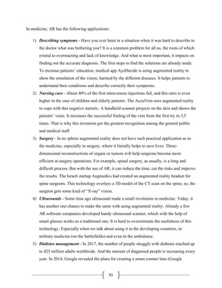 91
In medicine, AR has the following applications:
1) Describing symptoms - Have you ever been in a situation when it was hard to describe to
the doctor what was bothering you? It is a common problem for all us, the roots of which
extend to overreacting and lack of knowledge. And what is most important, it impacts on
finding out the accurate diagnosis. The first steps to find the solutions are already made.
To increase patients’ education, medical app AyeDecide is using augmented reality to
show the simulation of the vision, harmed by the different diseases. It helps patients to
understand their conditions and describe correctly their symptoms.
2) Nursing care - About 40% of the first intravenous injections fail, and this ratio is even
higher in the case of children and elderly patients. The AccuVein uses augmented reality
to cope with this negative statistic. A handheld scanner projects on the skin and shows the
patients’ veins. It increases the successful finding of the vein from the first try in 3,5
times. That is why this invention got the greatest recognition among the general public
and medical staff.
3) Surgery - In no sphere augmented reality does not have such practical application as in
the medicine, especially in surgery, where it literally helps to save lives. Three-
dimensional reconstructions of organs or tumors will help surgeons become more
efficient at surgery operations. For example, spinal surgery, as usually, is a long and
difficult process. But with the use of AR, it can reduce the time, cut the risks and improve
the results. The Israeli startup Augmedics had created an augmented reality headset for
spine surgeons. This technology overlays a 3D model of the CT-scan on the spine, so, the
surgeon gets some kind of “X-ray” vision.
4) Ultrasounds - Some time ago ultrasound made a small revolution in medicine. Today, it
has another one chance to make the same with using augmented reality. Already a few
AR software companies developed handy ultrasound scanner, which with the help of
smart glasses works as a traditional one. It is hard to overestimate the usefulness of this
technology. Especially when we talk about using it in the developing countries, in
military medicine (on the battlefields) and even in the ambulance.
5) Diabetes management - In 2017, the number of people struggle with diabetes reached up
to 425 million adults worldwide. And the amount of diagnosed people is increasing every
year. In 2014, Google revealed the plans for creating a smart contact lens (Google
 