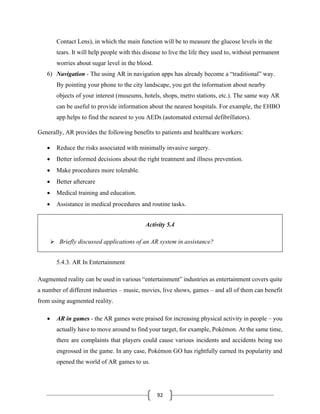 92
Contact Lens), in which the main function will be to measure the glucose levels in the
tears. It will help people with this disease to live the life they used to, without permanent
worries about sugar level in the blood.
6) Navigation - The using AR in navigation apps has already become a “traditional” way.
By pointing your phone to the city landscape, you get the information about nearby
objects of your interest (museums, hotels, shops, metro stations, etc.). The same way AR
can be useful to provide information about the nearest hospitals. For example, the EHBO
app helps to find the nearest to you AEDs (automated external defibrillators).
Generally, AR provides the following benefits to patients and healthcare workers:
• Reduce the risks associated with minimally invasive surgery.
• Better informed decisions about the right treatment and illness prevention.
• Make procedures more tolerable.
• Better aftercare
• Medical training and education.
• Assistance in medical procedures and routine tasks.
Activity 5.4
➢ Briefly discussed applications of an AR system in assistance?
5.4.3. AR In Entertainment
Augmented reality can be used in various “entertainment” industries as entertainment covers quite
a number of different industries – music, movies, live shows, games – and all of them can benefit
from using augmented reality.
• AR in games - the AR games were praised for increasing physical activity in people – you
actually have to move around to find your target, for example, Pokémon. At the same time,
there are complaints that players could cause various incidents and accidents being too
engrossed in the game. In any case, Pokémon GO has rightfully earned its popularity and
opened the world of AR games to us.
 