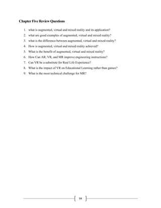 94
Chapter Five Review Questions
1. what is augmented, virtual and mixed reality and its application?
2. what are good examples of augmented, virtual and mixed reality?
3. what is the difference between augmented, virtual and mixed reality?
4. How is augmented, virtual and mixed reality achieved?
5. What is the benefit of augmented, virtual and mixed reality?
6. How Can AR, VR, and MR improve engineering instructions?
7. Can VR be a substitute for Real Life Experience?
8. What is the impact of VR on Educational Learning rather than games?
9. What is the most technical challenge for MR?
 