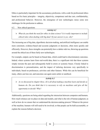 96
Ethics is particularly important for the accountancy profession, with a code for professional ethics
based on five basic principles – integrity, objectivity, competence and due care, confidentiality,
and professional behavior. However, the emergence of new technologies raises some new
challenges for the profession to address.
6.2. New ethical questions
Activity 6.2
➢ What do you think the need for ethics in data science? Is it really important to include
ethical rules when dealing with big data? If your answer is yes, why?
The increasing use of big data, algorithmic decision-making, and artificial intelligence can enable
more consistent, evidence-based and accurate judgments or decisions, often more quickly and
efficiently. However, these strengths can potentially have a darker side too, throwing up questions
around the ethical use of these fairly new technologies.
For example, outputs can be based on biased data, which could lead to discriminatory outcomes.
Indeed, where systems learn from real-world data, there is a significant risk that those systems
simply recreate the past and subsequently build in errors or systemic biases. Closely linked to
discrimination is personalization, and the impact of tailoring decisions very specifically to
individuals, based on preferences, activities and other features. While this can be beneficial for
many, others can lose out, and outcomes can again seem unfair or unethical.
Activity 6.3
➢ As we discussed in chapter three, AI is all about making a machine learn and decide as
humans do. Do you think that it is necessary to rely on machines and give all the
opportunity to decide? Why?
Additionally, questions are being asked regarding the interaction between computers and humans.
How much reliance can we place on data and models, and what is the role of human judgment, as
well as how do we ensure that we understand the decision-making process? Whatever the power
of the machine, humans will still need to be involved, so that people can be held accountable, or
explain the reasons behind a decision.
 