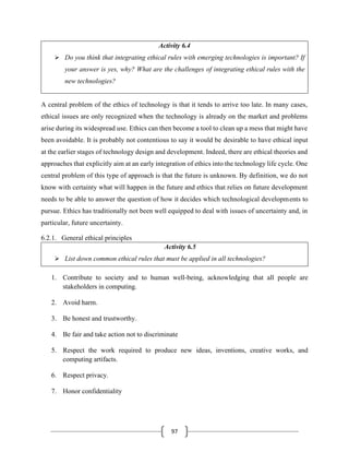 97
Activity 6.4
➢ Do you think that integrating ethical rules with emerging technologies is important? If
your answer is yes, why? What are the challenges of integrating ethical rules with the
new technologies?
A central problem of the ethics of technology is that it tends to arrive too late. In many cases,
ethical issues are only recognized when the technology is already on the market and problems
arise during its widespread use. Ethics can then become a tool to clean up a mess that might have
been avoidable. It is probably not contentious to say it would be desirable to have ethical input
at the earlier stages of technology design and development. Indeed, there are ethical theories and
approaches that explicitly aim at an early integration of ethics into the technology life cycle. One
central problem of this type of approach is that the future is unknown. By definition, we do not
know with certainty what will happen in the future and ethics that relies on future development
needs to be able to answer the question of how it decides which technological developments to
pursue. Ethics has traditionally not been well equipped to deal with issues of uncertainty and, in
particular, future uncertainty.
6.2.1. General ethical principles
Activity 6.5
➢ List down common ethical rules that must be applied in all technologies?
1. Contribute to society and to human well-being, acknowledging that all people are
stakeholders in computing.
2. Avoid harm.
3. Be honest and trustworthy.
4. Be fair and take action not to discriminate
5. Respect the work required to produce new ideas, inventions, creative works, and
computing artifacts.
6. Respect privacy.
7. Honor confidentiality
 
