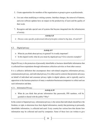 99
5. Create opportunities for members of the organization or group to grow as professionals.
6. Use care when modifying or retiring systems. Interface changes, the removal of features,
and even software updates have an impact on the productivity of users and the quality of
their work.
7. Recognize and take special care of systems that become integrated into the infrastructure
of society.
Activity 6.8
➢ Discuss some specific professional ethical principles related to big data, AI and IoT?
6.3. Digital privacy
Activity 6.9
➢ What do you think about privacy in general? Is it really important?
➢ In this digital world, what do you mean by digital privacy? Give concrete examples?
Digital Privacy is the protection of personally identifiable or business identifiable information that
is collected from respondents through information collection activities or from other sources.
It is a collective definition that encompasses three sub-related categories; information privacy,
communication privacy, and individual privacy It is often used in contexts that promote advocacy
on behalf of individual and consumer privacy rights in digital spheres, and is typically used in
opposition to the business practices of many e-marketers/businesses/companies to collect and use
such information and data.
6.3.1. Information Privacy
Activity 6.10
➢ What do you think that private information like passwords, PIN numbers, will be
guarded or shared with the public? Why?
In the context of digital privacy, information privacy is the notion that individuals should have the
freedom, or right, to determine how their digital information, mainly that pertaining to personally
identifiable information, is collected and used. Every country has various laws that dictate how
information may be collected and used by companies. Some of those laws are written to give
 