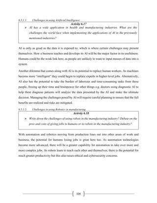 104
6.5.1.1. Challenges in using Artificial Intelligence
Activity 6.17
➢ AI has a wide application in health and manufacturing industries. What are the
challenges the world face when implementing the applications of AI in the previously
mentioned industries?
AI is only as good as the data it is exposed to, which is where certain challenges may present
themselves. How a business teaches and develops its AI will be the major factor in its usefulness.
Humans could be the weak link here, as people are unlikely to want to input masses of data into a
system.
Another dilemma that comes along with AI is its potential to replace human workers. As machines
become more “intelligent” they could begin to replace experts in higher-level jobs. Alternatively,
AI also has the potential to take the burden of laborious and time-consuming tasks from these
people, freeing up their time and brainpower for other things e.g. doctors using diagnostic AI to
help them diagnose patients will analyze the data presented by the AI and make the ultimate
decision. Managing the challenges posed by AI will require careful planning to ensure that the full
benefits are realized and risks are mitigated.
6.5.1.2. Challenges in using Robotics in manufacturing
Activity 6.18
➢ Write down the challenges of using robots in the manufacturing industry? Debate on the
pros and cons of giving jobs to humans or to robots in the manufacturing industry?
With automation and robotics moving from production lines out into other areas of work and
business, the potential for humans losing jobs is great here too. As automation technologies
become more advanced, there will be a greater capability for automation to take over more and
more complex jobs. As robots learn to teach each other and themselves, there is the potential for
much greater productivity but this also raises ethical and cybersecurity concerns.
 