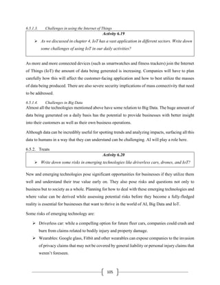 105
6.5.1.3. Challenges in using the Internet of Things
Activity 6.19
➢ As we discussed in chapter 4, IoT has a vast application in different sectors. Write down
some challenges of using IoT in our daily activities?
As more and more connected devices (such as smartwatches and fitness trackers) join the Internet
of Things (IoT) the amount of data being generated is increasing. Companies will have to plan
carefully how this will affect the customer-facing application and how to best utilize the masses
of data being produced. There are also severe security implications of mass connectivity that need
to be addressed.
6.5.1.4. Challenges in Big Data
Almost all the technologies mentioned above have some relation to Big Data. The huge amount of
data being generated on a daily basis has the potential to provide businesses with better insight
into their customers as well as their own business operations.
Although data can be incredibly useful for spotting trends and analyzing impacts, surfacing all this
data to humans in a way that they can understand can be challenging. AI will play a role here.
6.5.2. Treats
Activity 6.20
➢ Write down some risks in emerging technologies like driverless cars, drones, and IoT?
New and emerging technologies pose significant opportunities for businesses if they utilize them
well and understand their true value early on. They also pose risks and questions not only to
business but to society as a whole. Planning for how to deal with these emerging technologies and
where value can be derived while assessing potential risks before they become a fully-fledged
reality is essential for businesses that want to thrive in the world of AI, Big Data and IoT.
Some risks of emerging technology are:
➢ Driverless car: while a compelling option for future fleer cars, companies could crash and
burn from claims related to bodily injury and property damage.
➢ Wearables: Google glass, Fitbit and other wearables can expose companies to the invasion
of privacy claims that may not be covered by general liability or personal injury claims that
weren’t foreseen.
 