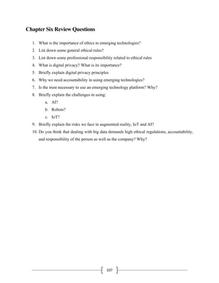107
Chapter Six Review Questions
1. What is the importance of ethics in emerging technologies?
2. List down some general ethical rules?
3. List down some professional responsibility related to ethical rules
4. What is digital privacy? What is its importance?
5. Briefly explain digital privacy principles
6. Why we need accountability in using emerging technologies?
7. Is the trust necessary to use an emerging technology platform? Why?
8. Briefly explain the challenges in using:
a. AI?
b. Robots?
c. IoT?
9. Briefly explain the risks we face in augmented reality, IoT and AI?
10. Do you think that dealing with big data demands high ethical regulations, accountability,
and responsibility of the person as well as the company? Why?
 