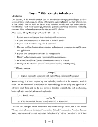 108
Chapter 7: Other emerging technologies
Introduction
Dear students, in the previous chapter, you had studied some emerging technologies like data
science, artificial intelligence, the internet of things and augmented reality and their ethical issues.
In this chapter, you are going to discuss other emerging technologies like nanotechnology,
biotechnology, block-chain technology, cloud and quantum computing, autonomic computing,
computer vision, embedded systems, cybersecurity, and 3D printing.
After accomplishing this chapter, Students will be able to:
➢ Explain nanotechnology and its application in different sectors.
➢ Explain biotechnology and its application in different sectors.
➢ Explain block-chain technology and its application.
➢ Has gain insights about the cloud, quantum and autonomic computing, their differences,
and applications.
➢ Explain how computer vision works and its application.
➢ Identify and explain embedded systems and their pros and cons.
➢ Describe cybersecurity, types of cybersecurity treat and its benefits.
➢ Distinguish the difference between additive manufacturing and 3D printing.
7.1.Nanotechnology
Activity 7.1
➢ Explain Nanoscale? Compare it with meters? Give examples in Nanoscale?
Nanotechnology is science, engineering, and technology conducted at the nanoscale, which is
about 1 to 100 nanometers. Nanoscience and nanotechnology are the study and application of
extremely small things and can be used across all the other science fields, such as chemistry,
biology, physics, materials science, and engineering.
7.1.1. How it started
Activity 7.2
➢ What do you think the need to study materials in Nanoscale?
The ideas and concepts behind nanoscience and nanotechnology started with a talk entitled
“There’s plenty of room at the bottom” by physicist Richard Feynman at an American Physical
Society meeting at the California Institute of Technology (CalTech) on December 29, 1959, long
 