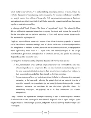 110
for all matter in our universe. You and everything around you are made of atoms. Nature has
perfected the science of manufacturing matter molecularly. For instance, our bodies are assembled
in a specific manner from millions of living cells. Cells are nature's nanomachines. At the atomic
scale, elements are at their most basic level. On the nanoscale, we can potentially put these atoms
together to make almost anything.
In a lecture called "Small Wonders: The World of Nanoscience," Nobel Prize winner Dr. Horst
Störmer said that the nanoscale is more interesting than the atomic scale because the nanoscale is
the first point where we can assemble something -- it's not until we start putting atoms together
that we can make anything useful.
People are interested in the nanoscale – because it is at this scale that the properties of materials
can be very different from those at a larger scale. We define nanoscience as the study of phenomena
and manipulation of materials at atomic, molecular and macromolecular scales, where properties
differ significantly from those at a larger scale; and nanotechnologies as the design,
characterization, production, and application of structures, devices, and systems by controlling
shape and size at the nanometer scale.
The properties of materials can be different at the nanoscale for two main reasons:
➢ First, nanomaterials have a relatively larger surface area when compared to the same mass
of material produced in a larger form. This can make materials more chemically reactive
(in some cases materials that are inert in their larger form are reactive when produced in
their nanoscale form), and affect their strength or electrical properties.
➢ Second, quantum effects can begin to dominate the behavior of matter at the nanoscale
particularly at the lower end – affecting the optical, electrical and magnetic behavior of
materials. Materials can be produced that are nanoscale in one dimension (for example,
nanowires, nanorods, and nanotubes), in two dimensions (plate-like shapes like
nanocoating, nanolayers, and graphene) or in all three dimensions (for example,
nanoparticles)
Today's scientists and engineers are finding a wide variety of ways to deliberately make materials
at the nanoscale to take advantage of their enhanced properties such as higher strength, lighter
weight, increased control of light spectrum, and greater chemical reactivity than their larger-scale
counterparts.
 