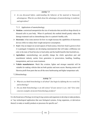 111
Activity 7.3
➢ As you discussed before, understanding the behavior of the material at Nanoscale
advantageous. What do you think about the advantages of nanotechnology in medicine
and agriculture?
7.1.3. Applications of nanotechnology:
➢ Medicine: customized nanoparticles the size of molecules that can deliver drugs directly to
diseased cells in your body. When it's perfected, this method should greatly reduce the
damage treatment such as chemotherapy does to a patient's healthy cells.
➢ Electronics: it has some answers for how we might increase the capabilities of electronics
devices while we reduce their weight and power consumption.
➢ Food: it has an impact on several aspects of food science, from how food is grown to how
it is packaged. Companies are developing nanomaterials that will make a difference not
only in the taste of food but also in food safety and the health benefits that food delivery.
➢ Agriculture: nanotechnology can possibly change the whole agriculture part and
nourishment industry anchor from generation to preservation, handling, bundling,
transportation, and even waste treatment.
➢ Vehicle manufacturers: Much like aviation, lighter and stronger materials will be
valuable for making vehicles that are both quicker and more secure. Burning motors will
likewise profit from parts that are all the more hardwearing and higher temperature safe.
7.2.Biotechnology
Activity 7.4
➢ What do you think biotechnology is all about? Just begin by defining the two words bio
and technology?
➢ Do you think biotechnology is an old science? If your answer is yes, why? Give some
concrete examples of ancient biotechnology products?
It is the broad area of biology involving living systems and organisms to develop or make products,
or "any technological application that uses biological systems, living organisms, or derivatives
thereof, to make or modify products or processes for specific use".
 