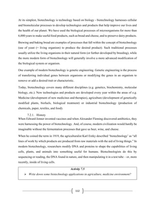112
At its simplest, biotechnology is technology based on biology - biotechnology harnesses cellular
and biomolecular processes to develop technologies and products that help improve our lives and
the health of our planet. We have used the biological processes of microorganisms for more than
6,000 years to make useful food products, such as bread and cheese, and to preserve dairy products.
Brewing and baking bread are examples of processes that fall within the concept of biotechnology
(use of yeast (= living organism) to produce the desired product). Such traditional processes
usually utilize the living organisms in their natural form (or further developed by breeding), while
the more modern form of biotechnology will generally involve a more advanced modification of
the biological system or organism.
One example of modern biotechnology is genetic engineering. Genetic engineering is the process
of transferring individual genes between organisms or modifying the genes in an organism to
remove or add a desired trait or characteristic.
Today, biotechnology covers many different disciplines (e.g. genetics, biochemistry, molecular
biology, etc.). New technologies and products are developed every year within the areas of e.g.
Medicine (development of new medicines and therapies), agriculture (development of genetically
modified plants, biofuels, biological treatment) or industrial biotechnology (production of
chemicals, paper, textiles, and food).
7.2.1. History
When Edward Jenner invented vaccines and when Alexander Fleming discovered antibiotics, they
were harnessing the power of biotechnology. And, of course, modern civilization would hardly be
imaginable without the fermentation processes that gave us beer, wine, and cheese.
When he coined the term in 1919, the agriculturalist Karl Ereky described ‘biotechnology’ as “all
lines of work by which products are produced from raw materials with the aid of living things.” In
modern biotechnology, researchers modify DNA and proteins to shape the capabilities of living
cells, plants, and animals into something useful for humans. Biotechnologists do this by
sequencing or reading, the DNA found in nature, and then manipulating it in a test tube – or, more
recently, inside of living cells.
Activity 7.5
➢ Write down some biotechnology applications in agriculture, medicine environment?
 