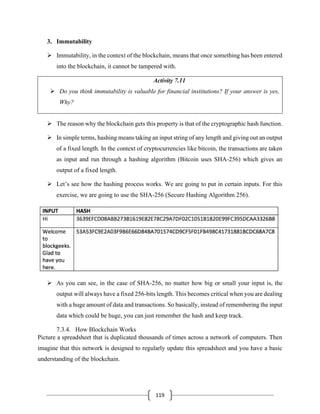 119
3. Immutability
➢ Immutability, in the context of the blockchain, means that once something has been entered
into the blockchain, it cannot be tampered with.
Activity 7.11
➢ Do you think immutability is valuable for financial institutions? If your answer is yes,
Why?
➢ The reason why the blockchain gets this property is that of the cryptographic hash function.
➢ In simple terms, hashing means taking an input string of any length and giving out an output
of a fixed length. In the context of cryptocurrencies like bitcoin, the transactions are taken
as input and run through a hashing algorithm (Bitcoin uses SHA-256) which gives an
output of a fixed length.
➢ Let’s see how the hashing process works. We are going to put in certain inputs. For this
exercise, we are going to use the SHA-256 (Secure Hashing Algorithm 256).
➢ As you can see, in the case of SHA-256, no matter how big or small your input is, the
output will always have a fixed 256-bits length. This becomes critical when you are dealing
with a huge amount of data and transactions. So basically, instead of remembering the input
data which could be huge, you can just remember the hash and keep track.
7.3.4. How Blockchain Works
Picture a spreadsheet that is duplicated thousands of times across a network of computers. Then
imagine that this network is designed to regularly update this spreadsheet and you have a basic
understanding of the blockchain.
 