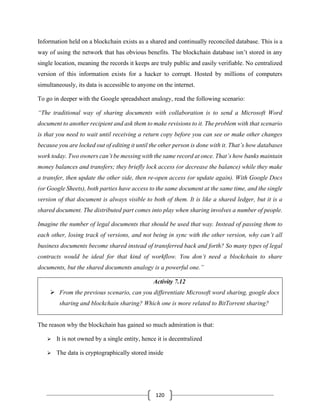 120
Information held on a blockchain exists as a shared and continually reconciled database. This is a
way of using the network that has obvious benefits. The blockchain database isn’t stored in any
single location, meaning the records it keeps are truly public and easily verifiable. No centralized
version of this information exists for a hacker to corrupt. Hosted by millions of computers
simultaneously, its data is accessible to anyone on the internet.
To go in deeper with the Google spreadsheet analogy, read the following scenario:
“The traditional way of sharing documents with collaboration is to send a Microsoft Word
document to another recipient and ask them to make revisions to it. The problem with that scenario
is that you need to wait until receiving a return copy before you can see or make other changes
because you are locked out of editing it until the other person is done with it. That’s how databases
work today. Two owners can’t be messing with the same record at once. That’s how banks maintain
money balances and transfers; they briefly lock access (or decrease the balance) while they make
a transfer, then update the other side, then re-open access (or update again). With Google Docs
(or Google Sheets), both parties have access to the same document at the same time, and the single
version of that document is always visible to both of them. It is like a shared ledger, but it is a
shared document. The distributed part comes into play when sharing involves a number of people.
Imagine the number of legal documents that should be used that way. Instead of passing them to
each other, losing track of versions, and not being in sync with the other version, why can’t all
business documents become shared instead of transferred back and forth? So many types of legal
contracts would be ideal for that kind of workflow. You don’t need a blockchain to share
documents, but the shared documents analogy is a powerful one.”
Activity 7.12
➢ From the previous scenario, can you differentiate Microsoft word sharing, google docs
sharing and blockchain sharing? Which one is more related to BitTorrent sharing?
The reason why the blockchain has gained so much admiration is that:
➢ It is not owned by a single entity, hence it is decentralized
➢ The data is cryptographically stored inside
 