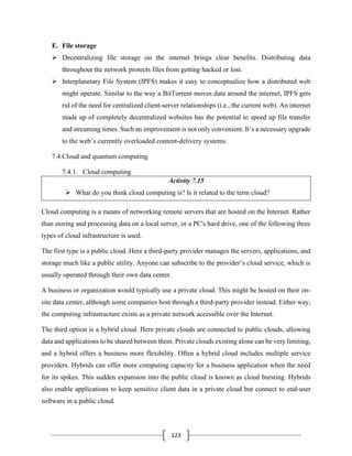 123
E. File storage
➢ Decentralizing file storage on the internet brings clear benefits. Distributing data
throughout the network protects files from getting hacked or lost.
➢ Interplanetary File System (IPFS) makes it easy to conceptualize how a distributed web
might operate. Similar to the way a BitTorrent moves data around the internet, IPFS gets
rid of the need for centralized client-server relationships (i.e., the current web). An internet
made up of completely decentralized websites has the potential to speed up file transfer
and streaming times. Such an improvement is not only convenient. It’s a necessary upgrade
to the web’s currently overloaded content-delivery systems.
7.4.Cloud and quantum computing
7.4.1. Cloud computing
Activity 7.15
➢ What do you think cloud computing is? Is it related to the term cloud?
Cloud computing is a means of networking remote servers that are hosted on the Internet. Rather
than storing and processing data on a local server, or a PC's hard drive, one of the following three
types of cloud infrastructure is used.
The first type is a public cloud. Here a third-party provider manages the servers, applications, and
storage much like a public utility. Anyone can subscribe to the provider’s cloud service, which is
usually operated through their own data center.
A business or organization would typically use a private cloud. This might be hosted on their on-
site data center, although some companies host through a third-party provider instead. Either way,
the computing infrastructure exists as a private network accessible over the Internet.
The third option is a hybrid cloud. Here private clouds are connected to public clouds, allowing
data and applications to be shared between them. Private clouds existing alone can be very limiting,
and a hybrid offers a business more flexibility. Often a hybrid cloud includes multiple service
providers. Hybrids can offer more computing capacity for a business application when the need
for its spikes. This sudden expansion into the public cloud is known as cloud bursting. Hybrids
also enable applications to keep sensitive client data in a private cloud but connect to end-user
software in a public cloud.
 