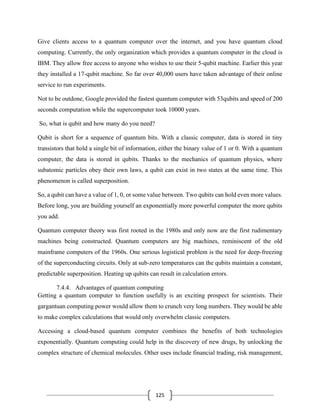 125
Give clients access to a quantum computer over the internet, and you have quantum cloud
computing. Currently, the only organization which provides a quantum computer in the cloud is
IBM. They allow free access to anyone who wishes to use their 5-qubit machine. Earlier this year
they installed a 17-qubit machine. So far over 40,000 users have taken advantage of their online
service to run experiments.
Not to be outdone, Google provided the fastest quantum computer with 53qubits and speed of 200
seconds computation while the supercomputer took 10000 years.
So, what is qubit and how many do you need?
Qubit is short for a sequence of quantum bits. With a classic computer, data is stored in tiny
transistors that hold a single bit of information, either the binary value of 1 or 0. With a quantum
computer, the data is stored in qubits. Thanks to the mechanics of quantum physics, where
subatomic particles obey their own laws, a qubit can exist in two states at the same time. This
phenomenon is called superposition.
So, a qubit can have a value of 1, 0, or some value between. Two qubits can hold even more values.
Before long, you are building yourself an exponentially more powerful computer the more qubits
you add.
Quantum computer theory was first rooted in the 1980s and only now are the first rudimentary
machines being constructed. Quantum computers are big machines, reminiscent of the old
mainframe computers of the 1960s. One serious logistical problem is the need for deep-freezing
of the superconducting circuits. Only at sub-zero temperatures can the qubits maintain a constant,
predictable superposition. Heating up qubits can result in calculation errors.
7.4.4. Advantages of quantum computing
Getting a quantum computer to function usefully is an exciting prospect for scientists. Their
gargantuan computing power would allow them to crunch very long numbers. They would be able
to make complex calculations that would only overwhelm classic computers.
Accessing a cloud-based quantum computer combines the benefits of both technologies
exponentially. Quantum computing could help in the discovery of new drugs, by unlocking the
complex structure of chemical molecules. Other uses include financial trading, risk management,
 