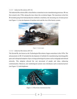 12
1.1.3.1 Industrial Revolution (IR 1.0)
The Industrial Revolution (IR) is described as a transition to new manufacturing processes. IR was
first coined in the 1760s, during the time where this revolution began. The transitions in the first
IR included going from hand production methods to machines, the increasing use of steam power
(see Figure 1.1), the development of machine tools and the rise of the factory system.
Figure 1.1 steam engine
1.1.3.2 Industrial Revolution (IR 2.0)
The Second IR, also known as the Technological Revolution, began somewhere in the 1870s. The
advancements in IR 2.0 included the development of methods for manufacturing interchangeable
parts and widespread adoption of pre-existing technological systems such as telegraph and railroad
networks. This adoption allowed the vast movement of people and ideas, enhancing
communication. Moreover, new technological systems were introduced, such as electrical power
(see Figure 1.2) and telephones.
Figure 1.2 Electricity transmission line
 