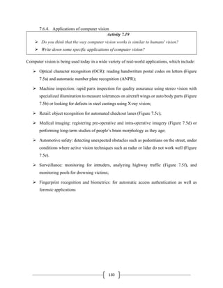 130
7.6.4. Applications of computer vision
Activity 7.19
➢ Do you think that the way computer vision works is similar to humans' vision?
➢ Write down some specific applications of computer vision?
Computer vision is being used today in a wide variety of real-world applications, which include:
➢ Optical character recognition (OCR): reading handwritten postal codes on letters (Figure
7.5a) and automatic number plate recognition (ANPR);
➢ Machine inspection: rapid parts inspection for quality assurance using stereo vision with
specialized illumination to measure tolerances on aircraft wings or auto body parts (Figure
7.5b) or looking for defects in steel castings using X-ray vision;
➢ Retail: object recognition for automated checkout lanes (Figure 7.5c);
➢ Medical imaging: registering pre-operative and intra-operative imagery (Figure 7.5d) or
performing long-term studies of people’s brain morphology as they age;
➢ Automotive safety: detecting unexpected obstacles such as pedestrians on the street, under
conditions where active vision techniques such as radar or lidar do not work well (Figure
7.5e).
➢ Surveillance: monitoring for intruders, analyzing highway traffic (Figure 7.5f), and
monitoring pools for drowning victims;
➢ Fingerprint recognition and biometrics: for automatic access authentication as well as
forensic applications
 