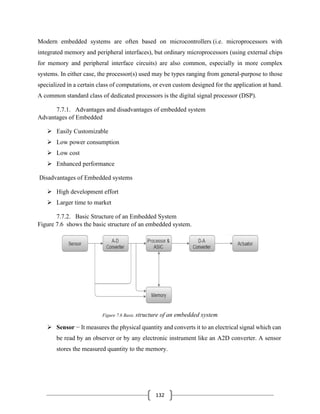 132
Modern embedded systems are often based on microcontrollers (i.e. microprocessors with
integrated memory and peripheral interfaces), but ordinary microprocessors (using external chips
for memory and peripheral interface circuits) are also common, especially in more complex
systems. In either case, the processor(s) used may be types ranging from general-purpose to those
specialized in a certain class of computations, or even custom designed for the application at hand.
A common standard class of dedicated processors is the digital signal processor (DSP).
7.7.1. Advantages and disadvantages of embedded system
Advantages of Embedded
➢ Easily Customizable
➢ Low power consumption
➢ Low cost
➢ Enhanced performance
Disadvantages of Embedded systems
➢ High development effort
➢ Larger time to market
7.7.2. Basic Structure of an Embedded System
Figure 7.6 shows the basic structure of an embedded system.
Figure 7.6 Basic structure of an embedded system
➢ Sensor − It measures the physical quantity and converts it to an electrical signal which can
be read by an observer or by any electronic instrument like an A2D converter. A sensor
stores the measured quantity to the memory.
 