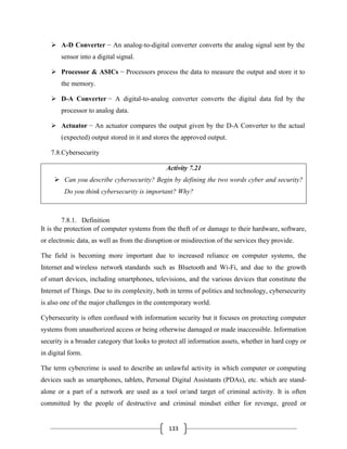 133
➢ A-D Converter − An analog-to-digital converter converts the analog signal sent by the
sensor into a digital signal.
➢ Processor & ASICs − Processors process the data to measure the output and store it to
the memory.
➢ D-A Converter − A digital-to-analog converter converts the digital data fed by the
processor to analog data.
➢ Actuator − An actuator compares the output given by the D-A Converter to the actual
(expected) output stored in it and stores the approved output.
7.8.Cybersecurity
Activity 7.21
➢ Can you describe cybersecurity? Begin by defining the two words cyber and security?
Do you think cybersecurity is important? Why?
7.8.1. Definition
It is the protection of computer systems from the theft of or damage to their hardware, software,
or electronic data, as well as from the disruption or misdirection of the services they provide.
The field is becoming more important due to increased reliance on computer systems, the
Internet and wireless network standards such as Bluetooth and Wi-Fi, and due to the growth
of smart devices, including smartphones, televisions, and the various devices that constitute the
Internet of Things. Due to its complexity, both in terms of politics and technology, cybersecurity
is also one of the major challenges in the contemporary world.
Cybersecurity is often confused with information security but it focuses on protecting computer
systems from unauthorized access or being otherwise damaged or made inaccessible. Information
security is a broader category that looks to protect all information assets, whether in hard copy or
in digital form.
The term cybercrime is used to describe an unlawful activity in which computer or computing
devices such as smartphones, tablets, Personal Digital Assistants (PDAs), etc. which are stand-
alone or a part of a network are used as a tool or/and target of criminal activity. It is often
committed by the people of destructive and criminal mindset either for revenge, greed or
 