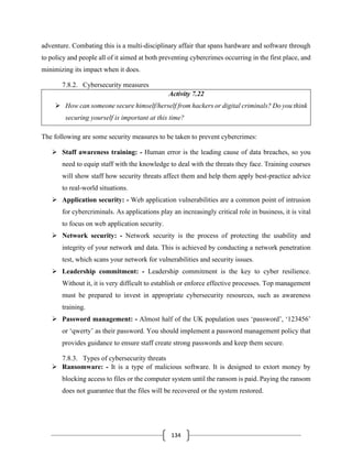 134
adventure. Combating this is a multi-disciplinary affair that spans hardware and software through
to policy and people all of it aimed at both preventing cybercrimes occurring in the first place, and
minimizing its impact when it does.
7.8.2. Cybersecurity measures
Activity 7.22
➢ How can someone secure himself/herself from hackers or digital criminals? Do you think
securing yourself is important at this time?
The following are some security measures to be taken to prevent cybercrimes:
➢ Staff awareness training: - Human error is the leading cause of data breaches, so you
need to equip staff with the knowledge to deal with the threats they face. Training courses
will show staff how security threats affect them and help them apply best-practice advice
to real-world situations.
➢ Application security: - Web application vulnerabilities are a common point of intrusion
for cybercriminals. As applications play an increasingly critical role in business, it is vital
to focus on web application security.
➢ Network security: - Network security is the process of protecting the usability and
integrity of your network and data. This is achieved by conducting a network penetration
test, which scans your network for vulnerabilities and security issues.
➢ Leadership commitment: - Leadership commitment is the key to cyber resilience.
Without it, it is very difficult to establish or enforce effective processes. Top management
must be prepared to invest in appropriate cybersecurity resources, such as awareness
training.
➢ Password management: - Almost half of the UK population uses ‘password’, ‘123456’
or ‘qwerty’ as their password. You should implement a password management policy that
provides guidance to ensure staff create strong passwords and keep them secure.
7.8.3. Types of cybersecurity threats
➢ Ransomware: - It is a type of malicious software. It is designed to extort money by
blocking access to files or the computer system until the ransom is paid. Paying the ransom
does not guarantee that the files will be recovered or the system restored.
 