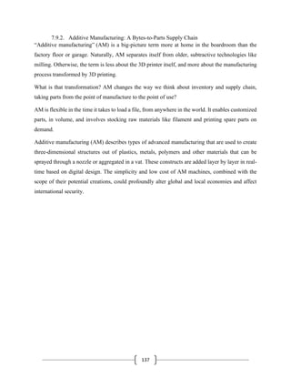 137
7.9.2. Additive Manufacturing: A Bytes-to-Parts Supply Chain
“Additive manufacturing” (AM) is a big-picture term more at home in the boardroom than the
factory floor or garage. Naturally, AM separates itself from older, subtractive technologies like
milling. Otherwise, the term is less about the 3D printer itself, and more about the manufacturing
process transformed by 3D printing.
What is that transformation? AM changes the way we think about inventory and supply chain,
taking parts from the point of manufacture to the point of use?
AM is flexible in the time it takes to load a file, from anywhere in the world. It enables customized
parts, in volume, and involves stocking raw materials like filament and printing spare parts on
demand.
Additive manufacturing (AM) describes types of advanced manufacturing that are used to create
three-dimensional structures out of plastics, metals, polymers and other materials that can be
sprayed through a nozzle or aggregated in a vat. These constructs are added layer by layer in real-
time based on digital design. The simplicity and low cost of AM machines, combined with the
scope of their potential creations, could profoundly alter global and local economies and affect
international security.
 