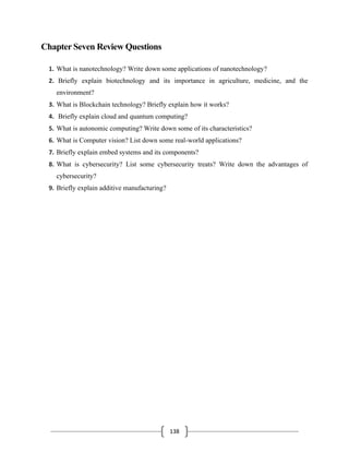 138
Chapter Seven Review Questions
1. What is nanotechnology? Write down some applications of nanotechnology?
2. Briefly explain biotechnology and its importance in agriculture, medicine, and the
environment?
3. What is Blockchain technology? Briefly explain how it works?
4. Briefly explain cloud and quantum computing?
5. What is autonomic computing? Write down some of its characteristics?
6. What is Computer vision? List down some real-world applications?
7. Briefly explain embed systems and its components?
8. What is cybersecurity? List some cybersecurity treats? Write down the advantages of
cybersecurity?
9. Briefly explain additive manufacturing?
 