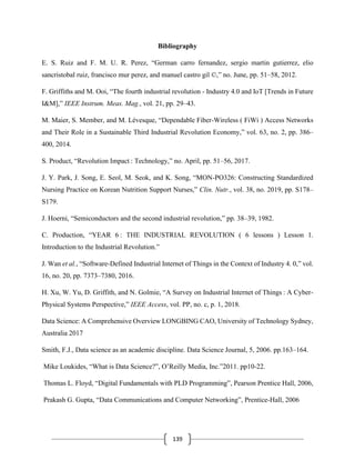 139
Bibliography
E. S. Ruiz and F. M. U. R. Perez, “German carro fernandez, sergio martin gutierrez, elio
sancristobal ruiz, francisco mur perez, and manuel castro gil ©,” no. June, pp. 51–58, 2012.
F. Griffiths and M. Ooi, “The fourth industrial revolution - Industry 4.0 and IoT [Trends in Future
I&M],” IEEE Instrum. Meas. Mag., vol. 21, pp. 29–43.
M. Maier, S. Member, and M. Lévesque, “Dependable Fiber-Wireless ( FiWi ) Access Networks
and Their Role in a Sustainable Third Industrial Revolution Economy,” vol. 63, no. 2, pp. 386–
400, 2014.
S. Product, “Revolution Impact : Technology,” no. April, pp. 51–56, 2017.
J. Y. Park, J. Song, E. Seol, M. Seok, and K. Song, “MON-PO326: Constructing Standardized
Nursing Practice on Korean Nutrition Support Nurses,” Clin. Nutr., vol. 38, no. 2019, pp. S178–
S179.
J. Hoerni, “Semiconductors and the second industrial revolution,” pp. 38–39, 1982.
C. Production, “YEAR 6 : THE INDUSTRIAL REVOLUTION ( 6 lessons ) Lesson 1.
Introduction to the Industrial Revolution.”
J. Wan et al., “Software-Defined Industrial Internet of Things in the Context of Industry 4. 0,” vol.
16, no. 20, pp. 7373–7380, 2016.
H. Xu, W. Yu, D. Griffith, and N. Golmie, “A Survey on Industrial Internet of Things : A Cyber-
Physical Systems Perspective,” IEEE Access, vol. PP, no. c, p. 1, 2018.
Data Science: A Comprehensive Overview LONGBING CAO, University of Technology Sydney,
Australia 2017
Smith, F.J., Data science as an academic discipline. Data Science Journal, 5, 2006. pp.163–164.
Mike Loukides, “What is Data Science?”, O’Reilly Media, Inc.”2011. pp10-22.
Thomas L. Floyd, “Digital Fundamentals with PLD Programming”, Pearson Prentice Hall, 2006,
Prakash G. Gupta, “Data Communications and Computer Networking”, Prentice-Hall, 2006
 