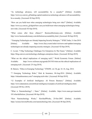 143
“As technology advances, will accountability be a casualty?” [Online]. Available:
https://www.ey.com/en_gl/banking-capital-markets/as-technology-advances-will-accountability-
be-a-casualty. [Accessed: 02-Sep-2019].
“How can you build trust when emerging technologies bring new risks?” [Online]. Available:
https://www.ey.com/en_gl/digital/how-can-you-build-trust-when-emerging-technologies-bring-
new-risks. [Accessed: 02-Sep-2019].
“What comes after those ellipses?,” BusinessDictionary.com. [Online]. Available:
http://www.businessdictionary.com/definition/accountability.html. [Accessed: 08-Sep-2019].
“‘Emerging Technologies are Already Impacting Security Strategies,’” IFSEC India, 11-Jan-2019.
[Online]. Available: https://www.ifsec.events/india/visit/news-and-updates/emerging-
technologies-are-already-impacting-security-strategies. [Accessed: 02-Sep-2019].
C. Lovatt, “5 Big Technology Challenges For Enterprises In The Future.” [Online]. Available:
https://blog.cutover.com/technology-challenges-enterprises-future. [Accessed: 08-Sep-2019].
“What are the ethical implications of emerging tech?,” World Economic Forum. [Online].
Available: https://www.weforum.org/agenda/2015/03/what-are-the-ethical-implications-of-
emerging-tech/. [Accessed: 25-Aug-2019].
B. Dainow, “Ethics in Emerging Technology,” ITNOW, vol. 56, pp. 16–18, Aug. 2014.
“7 Emerging Technology Risks,” Risk & Insurance, 04-Aug-2014. [Online]. Available:
https://riskandinsurance.com/7-emerging-tech-risks/. [Accessed: 08-Sep-2019].
“12 Examples of Artificial Intelligence: AI Powers Business.” [Online]. Available:
https://www.datamation.com/artificial-intelligence/examples-of-artificial-intelligence.html.
[Accessed: 09-Nov-2019].
“What is Nanotechnology? | Nano.” [Online]. Available: https://www.nano.gov/nanotech-
101/what/definition. [Accessed: 08-Sep-2019].
“How Nanotechnology Works,” HowStuffWorks, 25-Oct-2007. [Online]. Available:
https://science.howstuffworks.com/nanotechnology.htm. [Accessed: 08-Sep-2019].
 