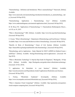 144
“Nanotechnology - Definition and Introduction. What is nanotechnology?” Nanowerk. [Online].
Available:
https://www.nanowerk.com/nanotechnology/introduction/introduction_to_nanotechnology_1.ph
p. [Accessed: 08-Sep-2019].
“Nanotechnology Applications | Nanotechnology Uses.” [Online]. Available:
https://www.understandingnano.com/nanotech-applications.html. [Accessed: 08-Sep-2019].
R. M. Divya TN, “Applications of Nanotechnology,” J. Nanomedicine Biotherapeutic Discov.,
vol. 05, no. 01, 2015.
“What is Biotechnology?” BIO. [Online]. Available: https://www.bio.org/what-biotechnology.
[Accessed: 08-Sep-2019].
C. Fossen, “What is Biotechnology? - Department of Biotechnology and Food Science.” [Online].
Available: https://www.ntnu.edu/ibt/about-us/what-is-biotechnology. [Accessed: 08-Sep-2019].
“Benefits & Risks of Biotechnology,” Future of Life Institute. [Online]. Available:
https://futureoflife.org/background/benefits-risks-biotechnology/. [Accessed: 08-Sep-2019].
“Biotechnology and its Applications - Study Material for NEET (AIPMT) & Medical Exams |
askIITians.” [Online]. Available: /biology/biotechnology-and-its-applications/. [Accessed: 08-
Sep-2019].
“What is Blockchain Technology? A Step-by-Step Guide for Beginners,” Blockgeeks, 18-Sep-
2016. [Online]. Available: https://blockgeeks.com/guides/what-is-blockchain-technology/.
[Accessed: 23-Nov-2019].
“5 applications for blockchain in your business.” [Online]. Available:
https://execed.economist.com/blog/industry-trends/5-applications-blockchain-your-business.
[Accessed: 08-Sep-2019].
L. Fortney, “Blockchain Explained,” Investopedia. [Online]. Available:
https://www.investopedia.com/terms/b/blockchain.asp. [Accessed: 08-Sep-2019].
“What is Quantum Cloud Computing?” [Online]. Available: http://quantumly.com/quantum-
cloud-computer-computing.html. [Accessed: 08-Sep-2019].
 