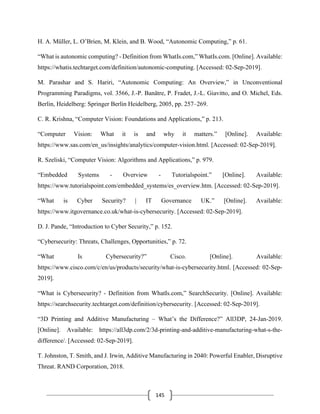 145
H. A. Müller, L. O’Brien, M. Klein, and B. Wood, “Autonomic Computing,” p. 61.
“What is autonomic computing? - Definition from WhatIs.com,” WhatIs.com. [Online]. Available:
https://whatis.techtarget.com/definition/autonomic-computing. [Accessed: 02-Sep-2019].
M. Parashar and S. Hariri, “Autonomic Computing: An Overview,” in Unconventional
Programming Paradigms, vol. 3566, J.-P. Banâtre, P. Fradet, J.-L. Giavitto, and O. Michel, Eds.
Berlin, Heidelberg: Springer Berlin Heidelberg, 2005, pp. 257–269.
C. R. Krishna, “Computer Vision: Foundations and Applications,” p. 213.
“Computer Vision: What it is and why it matters.” [Online]. Available:
https://www.sas.com/en_us/insights/analytics/computer-vision.html. [Accessed: 02-Sep-2019].
R. Szeliski, “Computer Vision: Algorithms and Applications,” p. 979.
“Embedded Systems - Overview - Tutorialspoint.” [Online]. Available:
https://www.tutorialspoint.com/embedded_systems/es_overview.htm. [Accessed: 02-Sep-2019].
“What is Cyber Security? | IT Governance UK.” [Online]. Available:
https://www.itgovernance.co.uk/what-is-cybersecurity. [Accessed: 02-Sep-2019].
D. J. Pande, “Introduction to Cyber Security,” p. 152.
“Cybersecurity: Threats, Challenges, Opportunities,” p. 72.
“What Is Cybersecurity?” Cisco. [Online]. Available:
https://www.cisco.com/c/en/us/products/security/what-is-cybersecurity.html. [Accessed: 02-Sep-
2019].
“What is Cybersecurity? - Definition from WhatIs.com,” SearchSecurity. [Online]. Available:
https://searchsecurity.techtarget.com/definition/cybersecurity. [Accessed: 02-Sep-2019].
“3D Printing and Additive Manufacturing – What’s the Difference?” All3DP, 24-Jan-2019.
[Online]. Available: https://all3dp.com/2/3d-printing-and-additive-manufacturing-what-s-the-
difference/. [Accessed: 02-Sep-2019].
T. Johnston, T. Smith, and J. Irwin, Additive Manufacturing in 2040: Powerful Enabler, Disruptive
Threat. RAND Corporation, 2018.
 