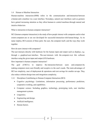 17
1.4 Human to Machine Interaction
Human-machine interaction (HMI) refers to the communication and interaction between
a human and a machine via a user interface. Nowadays, natural user interfaces such as gestures
have gained increasing attention as they allow humans to control machines through natural and
intuitive behaviors
What is interaction in human-computer interaction?
HCI (human-computer interaction) is the study of how people interact with computers and to what
extent computers are or are not developed for successful interaction with human beings. As its
name implies, HCI consists of three parts: the user, the computer itself, and the ways they work
together.
How do users interact with computers?
The user interacts directly with hardware for the human input and output such as displays, e.g.
through a graphical user interface. The user interacts with the computer over this software
interface using the given input and output (I/O) hardware.
How important is human-computer interaction?
The goal of HCI is to improve the interaction between users and computers by
making computers more user-friendly and receptive to the user's needs. The main advantages of
HCI are simplicity, ease of deployment & operations and cost savings for smaller set-ups. They
also reduce solution design time and integration complexity.
1.4.1 Disciplines Contributing to Human-Computer Interaction (HCI)
• Cognitive psychology: Limitations, information processing, performance prediction,
cooperative working, and capabilities.
• Computer science: Including graphics, technology, prototyping tools, user interface
management systems.
• Linguistics.
• Engineering and design.
• Artificial intelligence.
• Human factors.
 