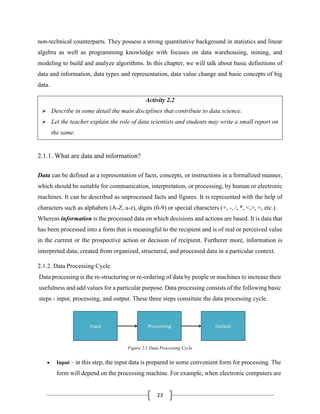 23
non-technical counterparts. They possess a strong quantitative background in statistics and linear
algebra as well as programming knowledge with focuses on data warehousing, mining, and
modeling to build and analyze algorithms. In this chapter, we will talk about basic definitions of
data and information, data types and representation, data value change and basic concepts of big
data.
Activity 2.2
➢ Describe in some detail the main disciplines that contribute to data science.
➢ Let the teacher explain the role of data scientists and students may write a small report on
the same.
2.1.1. What are data and information?
Data can be defined as a representation of facts, concepts, or instructions in a formalized manner,
which should be suitable for communication, interpretation, or processing, by human or electronic
machines. It can be described as unprocessed facts and figures. It is represented with the help of
characters such as alphabets (A-Z, a-z), digits (0-9) or special characters (+, -, /, *, <,>, =, etc.).
Whereas information is the processed data on which decisions and actions are based. It is data that
has been processed into a form that is meaningful to the recipient and is of real or perceived value
in the current or the prospective action or decision of recipient. Furtherer more, information is
interpreted data; created from organized, structured, and processed data in a particular context.
2.1.2. Data Processing Cycle
Data processing is the re-structuring or re-ordering of data by people or machines to increase their
usefulness and add values for a particular purpose. Data processing consists of the following basic
steps - input, processing, and output. These three steps constitute the data processing cycle.
Figure 2.1 Data Processing Cycle
• Input − in this step, the input data is prepared in some convenient form for processing. The
form will depend on the processing machine. For example, when electronic computers are
 