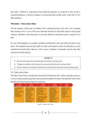 26
that make it difficult to understand using traditional programs as compared to data stored in
structured databases. Common examples of unstructured data include audio, video files or No-
SQL databases.
Metadata – Data about Data
The last category of data type is metadata. From a technical point of view, this is not a separate
data structure, but it is one of the most important elements for Big Data analysis and big data
solutions. Metadata is data about data. It provides additional information about a specific set of
data.
In a set of photographs, for example, metadata could describe when and where the photos were
taken. The metadata then provides fields for dates and locations which, by themselves, can be
considered structured data. Because of this reason, metadata is frequently used by Big Data
solutions for initial analysis.
Activity 2.4
➢ Discuss data types from programing and analytics perspectives.
➢ Compare metadata with structured, unstructured and semi-structured data
➢ Given at least one example of structured, unstructured and semi-structured data types
2.4. Data value Chain
The Data Value Chain is introduced to describe the information flow within a big data system as
a series of steps needed to generate value and useful insights from data. The Big Data Value Chain
identifies the following key high-level activities:
Figure 2.3 Data Value Chain
 