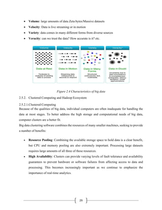 29
• Volume: large amounts of data Zeta bytes/Massive datasets
• Velocity: Data is live streaming or in motion
• Variety: data comes in many different forms from diverse sources
• Veracity: can we trust the data? How accurate is it? etc.
Figure 2.4 Characteristics of big data
2.5.2. Clustered Computing and Hadoop Ecosystem
2.5.2.1.Clustered Computing
Because of the qualities of big data, individual computers are often inadequate for handling the
data at most stages. To better address the high storage and computational needs of big data,
computer clusters are a better fit.
Big data clustering software combines the resources of many smaller machines, seeking to provide
a number of benefits:
• Resource Pooling: Combining the available storage space to hold data is a clear benefit,
but CPU and memory pooling are also extremely important. Processing large datasets
requires large amounts of all three of these resources.
• High Availability: Clusters can provide varying levels of fault tolerance and availability
guarantees to prevent hardware or software failures from affecting access to data and
processing. This becomes increasingly important as we continue to emphasize the
importance of real-time analytics.
 