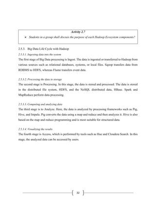 32
Activity 2.7
➢ Students in a group shall discuss the purpose of each Hadoop Ecosystem components?
2.5.3. Big Data Life Cycle with Hadoop
2.5.3.1. Ingesting data into the system
The first stage of Big Data processing is Ingest. The data is ingested or transferred to Hadoop from
various sources such as relational databases, systems, or local files. Sqoop transfers data from
RDBMS to HDFS, whereas Flume transfers event data.
2.5.3.2. Processing the data in storage
The second stage is Processing. In this stage, the data is stored and processed. The data is stored
in the distributed file system, HDFS, and the NoSQL distributed data, HBase. Spark and
MapReduce perform data processing.
2.5.3.3. Computing and analyzing data
The third stage is to Analyze. Here, the data is analyzed by processing frameworks such as Pig,
Hive, and Impala. Pig converts the data using a map and reduce and then analyzes it. Hive is also
based on the map and reduce programming and is most suitable for structured data.
2.5.3.4. Visualizing the results
The fourth stage is Access, which is performed by tools such as Hue and Cloudera Search. In this
stage, the analyzed data can be accessed by users.
 