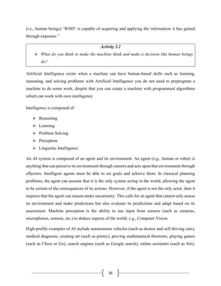 36
(i.e., human beings) ‘WHO’ is capable of acquiring and applying the information it has gained
through exposure.”
Activity 3.2
➢ What do you think to make the machine think and make a decision like human beings
do?
Artificial Intelligence exists when a machine can have human-based skills such as learning,
reasoning, and solving problems with Artificial Intelligence you do not need to preprogram a
machine to do some work, despite that you can create a machine with programmed algorithms
which can work with own intelligence.
Intelligence is composed of:
➢ Reasoning
➢ Learning
➢ Problem Solving
➢ Perception
➢ Linguistic Intelligence
An AI system is composed of an agent and its environment. An agent (e.g., human or robot) is
anything that can perceive its environment through sensors and acts upon that environment through
effectors. Intelligent agents must be able to set goals and achieve them. In classical planning
problems, the agent can assume that it is the only system acting in the world, allowing the agent
to be certain of the consequences of its actions. However, if the agent is not the only actor, then it
requires that the agent can reason under uncertainty. This calls for an agent that cannot only assess
its environment and make predictions but also evaluate its predictions and adapt based on its
assessment. Machine perception is the ability to use input from sensors (such as cameras,
microphones, sensors, etc.) to deduce aspects of the world. e.g., Computer Vision.
High-profile examples of AI include autonomous vehicles (such as drones and self-driving cars),
medical diagnosis, creating art (such as poetry), proving mathematical theorems, playing games
(such as Chess or Go), search engines (such as Google search), online assistants (such as Siri),
 