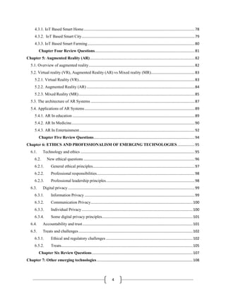 4
4.3.1. IoT Based Smart Home.............................................................................................................78
4.3.2. IoT Based Smart City...............................................................................................................79
4.3.3. IoT Based Smart Farming.........................................................................................................80
Chapter Four Review Questions..................................................................................................81
Chapter 5: Augmented Reality (AR).......................................................................................................82
5.1. Overview of augmented reality........................................................................................................82
5.2. Virtual reality (VR), Augmented Reality (AR) vs Mixed reality (MR)...........................................83
5.2.1. Virtual Reality (VR)..................................................................................................................83
5.2.2. Augmented Reality (AR) ..........................................................................................................84
5.2.3. Mixed Reality (MR)..................................................................................................................85
5.3. The architecture of AR Systems ......................................................................................................87
5.4. Applications of AR Systems............................................................................................................89
5.4.1. AR In education ........................................................................................................................89
5.4.2. AR In Medicine.........................................................................................................................90
5.4.3. AR In Entertainment.................................................................................................................92
Chapter Five Review Questions...................................................................................................94
Chapter 6: ETHICS AND PROFESSIONALISM OF EMERGING TECHNOLOGIES.................95
6.1. Technology and ethics ................................................................................................................95
6.2. New ethical questions .............................................................................................................96
6.2.1. General ethical principles....................................................................................................97
6.2.2. Professional responsibilities................................................................................................98
6.2.3. Professional leadership principles.......................................................................................98
6.3. Digital privacy ............................................................................................................................99
6.3.1. Information Privacy ............................................................................................................99
6.3.2. Communication Privacy....................................................................................................100
6.3.3. Individual Privacy.............................................................................................................100
6.3.4. Some digital privacy principles.........................................................................................101
6.4. Accountability and trust............................................................................................................101
6.5. Treats and challenges................................................................................................................102
6.5.1. Ethical and regulatory challenges .....................................................................................102
6.5.2. Treats.................................................................................................................................105
Chapter Six Review Questions...................................................................................................107
Chapter 7: Other emerging technologies..............................................................................................108
 