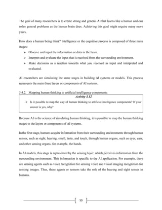50
The goal of many researchers is to create strong and general AI that learns like a human and can
solve general problems as the human brain does. Achieving this goal might require many more
years.
How does a human being think? Intelligence or the cognitive process is composed of three main
stages:
➢ Observe and input the information or data in the brain.
➢ Interpret and evaluate the input that is received from the surrounding environment.
➢ Make decisions as a reaction towards what you received as input and interpreted and
evaluated.
AI researchers are simulating the same stages in building AI systems or models. This process
represents the main three layers or components of AI systems.
3.4.2. Mapping human thinking to artificial intelligence components
Activity 3.12
➢ Is it possible to map the way of human thinking to artificial intelligence components? If your
answer is yes, why?
Because AI is the science of simulating human thinking, it is possible to map the human thinking
stages to the layers or components of AI systems.
In the first stage, humans acquire information from their surrounding environments through human
senses, such as sight, hearing, smell, taste, and touch, through human organs, such as eyes, ears,
and other sensing organs, for example, the hands.
In AI models, this stage is represented by the sensing layer, which perceives information from the
surrounding environment. This information is specific to the AI application. For example, there
are sensing agents such as voice recognition for sensing voice and visual imaging recognition for
sensing images. Thus, these agents or sensors take the role of the hearing and sight senses in
humans.
 