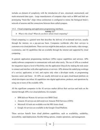 54
includes an element of complexity with the introduction of new, structured, unstructured, and
multi-structured data types. Large manufacturers of computer chips such as IBM and Intel are
prototyping “brain-like” chips whose architecture is configured to mimic the biological brain’s
network of neurons and the connections between them called synapses.
3.5.2. Cloud computing and application programming interfaces
Activity 3.17
➢ What is the cloud? What do you know about cloud computing?
Cloud computing is a general term that describes the delivery of on-demand services, usually
through the internet, on a pay-per-use basis. Companies worldwide offer their services to
customers over cloud platforms. These services might be data analysis, social media, video storage,
e-commerce, and AI capabilities that are available through the internet and supported by cloud
computing.
In general, application programming interfaces (APIs) expose capabilities and services. APIs
enable software components to communicate with each other easily. The use of APIs as a method
for integration injects a level of flexibility into the application lifecycle by making the task easier
to connect and interface with other applications or services. APIs abstract the underlying workings
of a service, application, or tool, and expose only what a developer needs, so programming
becomes easier and faster. AI APIs are usually delivered on an open cloud-based platform on
which developers can infuse AI capabilities into digital applications, products, and operations by
using one or more of the available APIs.
All the significant companies in the AI services market deliver their services and tools on the
internet through APIs over cloud platforms, for example:
➢ IBM delivers Watson AI services over IBM Cloud.
➢ Amazon AI services are delivered over Amazon Web Services (AWS).
➢ Microsoft AI tools are available over the MS Azure cloud.
➢ Google AI services are available in the Google Cloud Platform.
These services benefit from cloud platform capabilities, such as availability, scalability,
accessibility, rapid deployment, flexible billing options, simpler operations, and management.
 