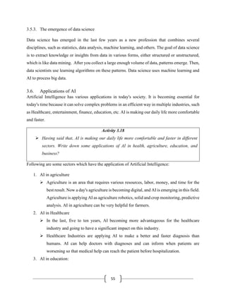 55
3.5.3. The emergence of data science
Data science has emerged in the last few years as a new profession that combines several
disciplines, such as statistics, data analysis, machine learning, and others. The goal of data science
is to extract knowledge or insights from data in various forms, either structured or unstructured,
which is like data mining. After you collect a large enough volume of data, patterns emerge. Then,
data scientists use learning algorithms on these patterns. Data science uses machine learning and
AI to process big data.
3.6. Applications of AI
Artificial Intelligence has various applications in today's society. It is becoming essential for
today's time because it can solve complex problems in an efficient way in multiple industries, such
as Healthcare, entertainment, finance, education, etc. AI is making our daily life more comfortable
and faster.
Activity 3.18
➢ Having said that, AI is making our daily life more comfortable and faster in different
sectors. Write down some applications of AI in health, agriculture, education, and
business?
Following are some sectors which have the application of Artificial Intelligence:
1. AI in agriculture
➢ Agriculture is an area that requires various resources, labor, money, and time for the
best result. Now a day's agriculture is becoming digital, and AI is emerging in this field.
Agriculture is applying AI as agriculture robotics, solid and crop monitoring, predictive
analysis. AI in agriculture can be very helpful for farmers.
2. AI in Healthcare
➢ In the last, five to ten years, AI becoming more advantageous for the healthcare
industry and going to have a significant impact on this industry.
➢ Healthcare Industries are applying AI to make a better and faster diagnosis than
humans. AI can help doctors with diagnoses and can inform when patients are
worsening so that medical help can reach the patient before hospitalization.
3. AI in education:
 