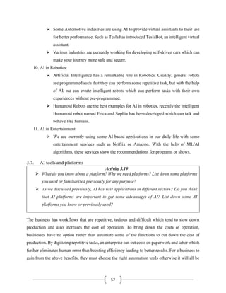 57
➢ Some Automotive industries are using AI to provide virtual assistants to their use
for better performance. Such as Tesla has introduced TeslaBot, an intelligent virtual
assistant.
➢ Various Industries are currently working for developing self-driven cars which can
make your journey more safe and secure.
10. AI in Robotics:
➢ Artificial Intelligence has a remarkable role in Robotics. Usually, general robots
are programmed such that they can perform some repetitive task, but with the help
of AI, we can create intelligent robots which can perform tasks with their own
experiences without pre-programmed.
➢ Humanoid Robots are the best examples for AI in robotics, recently the intelligent
Humanoid robot named Erica and Sophia has been developed which can talk and
behave like humans.
11. AI in Entertainment
➢ We are currently using some AI-based applications in our daily life with some
entertainment services such as Netflix or Amazon. With the help of ML/AI
algorithms, these services show the recommendations for programs or shows.
3.7. AI tools and platforms
Activity 3.19
➢ What do you know about a platform? Why we need platforms? List down some platforms
you used or familiarized previously for any purpose?
➢ As we discussed previously, AI has vast applications in different sectors? Do you think
that AI platforms are important to get some advantages of AI? List down some AI
platforms you know or previously used?
The business has workflows that are repetitive, tedious and difficult which tend to slow down
production and also increases the cost of operation. To bring down the costs of operation,
businesses have no option rather than automate some of the functions to cut down the cost of
production. By digitizing repetitive tasks, an enterprise can cut costs on paperwork and labor which
further eliminates human error thus boosting efficiency leading to better results. For a business to
gain from the above benefits, they must choose the right automation tools otherwise it will all be
 