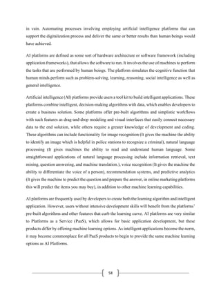 58
in vain. Automating processes involving employing artificial intelligence platforms that can
support the digitalization process and deliver the same or better results than human beings would
have achieved.
AI platforms are defined as some sort of hardware architecture or software framework (including
application frameworks), that allows the software to run. It involves the use of machines to perform
the tasks that are performed by human beings. The platform simulates the cognitive function that
human minds perform such as problem-solving, learning, reasoning, social intelligence as well as
general intelligence.
Artificial intelligence (AI) platforms provide users a tool kit to build intelligent applications. These
platforms combine intelligent, decision-making algorithms with data, which enables developers to
create a business solution. Some platforms offer pre-built algorithms and simplistic workflows
with such features as drag-and-drop modeling and visual interfaces that easily connect necessary
data to the end solution, while others require a greater knowledge of development and coding.
These algorithms can include functionality for image recognition (It gives the machine the ability
to identify an image which is helpful in police stations to recognize a criminal), natural language
processing (It gives machines the ability to read and understand human language. Some
straightforward applications of natural language processing include information retrieval, text
mining, question answering, and machine translation.), voice recognition (It gives the machine the
ability to differentiate the voice of a person), recommendation systems, and predictive analytics
(It gives the machine to predict the question and prepare the answer, in online marketing platforms
this will predict the items you may buy), in addition to other machine learning capabilities.
AI platforms are frequently used by developers to create both the learning algorithm and intelligent
application. However, users without intensive development skills will benefit from the platforms’
pre-built algorithms and other features that curb the learning curve. AI platforms are very similar
to Platforms as a Service (PaaS), which allows for basic application development, but these
products differ by offering machine learning options. As intelligent applications become the norm,
it may become commonplace for all PaaS products to begin to provide the same machine learning
options as AI Platforms.
 