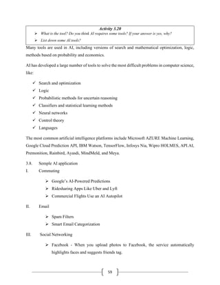 59
Activity 3.20
➢ What is the tool? Do you think AI requires some tools? If your answer is yes, why?
➢ List down some AI tools?
Many tools are used in AI, including versions of search and mathematical optimization, logic,
methods based on probability and economics.
AI has developed a large number of tools to solve the most difficult problems in computer science,
like:
✓ Search and optimization
✓ Logic
✓ Probabilistic methods for uncertain reasoning
✓ Classifiers and statistical learning methods
✓ Neural networks
✓ Control theory
✓ Languages
The most common artificial intelligence platforms include Microsoft AZURE Machine Learning,
Google Cloud Prediction API, IBM Watson, TensorFlow, Infosys Nia, Wipro HOLMES, API.AI,
Premonition, Rainbird, Ayasdi, MindMeld, and Meya.
3.8. Semple AI application
I. Commuting
➢ Google’s AI-Powered Predictions
➢ Ridesharing Apps Like Uber and Lyft
➢ Commercial Flights Use an AI Autopilot
II. Email
➢ Spam Filters
➢ Smart Email Categorization
III. Social Networking
➢ Facebook - When you upload photos to Facebook, the service automatically
highlights faces and suggests friends tag.
 