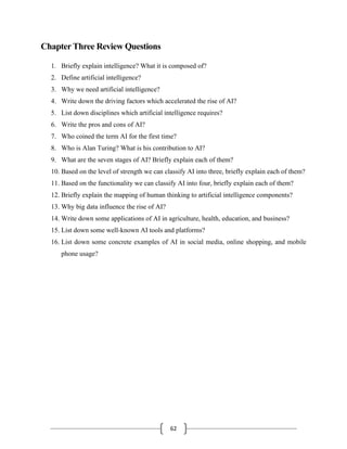 62
Chapter Three Review Questions
1. Briefly explain intelligence? What it is composed of?
2. Define artificial intelligence?
3. Why we need artificial intelligence?
4. Write down the driving factors which accelerated the rise of AI?
5. List down disciplines which artificial intelligence requires?
6. Write the pros and cons of AI?
7. Who coined the term AI for the first time?
8. Who is Alan Turing? What is his contribution to AI?
9. What are the seven stages of AI? Briefly explain each of them?
10. Based on the level of strength we can classify AI into three, briefly explain each of them?
11. Based on the functionality we can classify AI into four, briefly explain each of them?
12. Briefly explain the mapping of human thinking to artificial intelligence components?
13. Why big data influence the rise of AI?
14. Write down some applications of AI in agriculture, health, education, and business?
15. List down some well-known AI tools and platforms?
16. List down some concrete examples of AI in social media, online shopping, and mobile
phone usage?
 