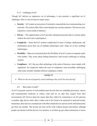 69
4.1.5. Challenges of IoT
Though IoT delivers an impressive set of advantages, it also presents a significant set of
challenges. Here is a list of some its major issues:
• Security − IoT creates an ecosystem of constantly connected devices communicating over
networks. The system offers little control despite any security measures. This leaves users
exposed to various kinds of attackers.
• Privacy − The sophistication of IoT provides substantial personal data in extreme detail
without the user's active participation.
• Complexity − Some find IoT systems complicated in terms of design, deployment, and
maintenance given their use of multiple technologies and a large set of new enabling
technologies.
• Flexibility − Many are concerned about the flexibility of an IoT system to integrate easily
with another. They worry about finding themselves with several conflicting or locking
systems.
• Compliance − IoT, like any other technology in the realm of business, must comply with
regulations. Its complexity makes the issue of compliance seem incredibly challenging
when many consider standard software compliance a battle.
Activity 4.5
➢ What are the most frequently raised challenges that of IoT has been facing?
4.2. How does it work?
An IoT ecosystem consists of web-enabled smart devices that use embedded processors, sensors
and communication hardware to collect, send and act on data they acquire from their
environments. IoT devices share the sensor data they collect by connecting to an IoT gateway
or another edge device where data is either sent to the cloud to be analyzed or analyzed locally.
Sometimes, these devices communicate with other related devices and act on the information they
get from one another. The devices do most of the work without human intervention, although
people can interact with the devices. For instance, to set them up, give them instructions or access
 