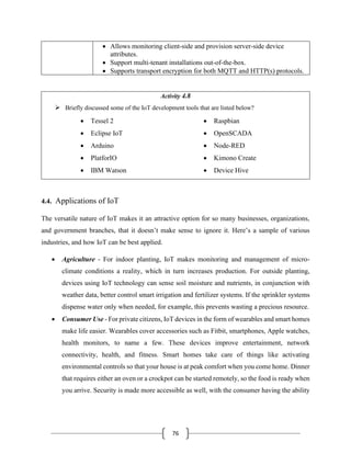 76
• Allows monitoring client-side and provision server-side device
attributes.
• Support multi-tenant installations out-of-the-box.
• Supports transport encryption for both MQTT and HTTP(s) protocols.
Activity 4.8
➢ Briefly discussed some of the IoT development tools that are listed below?
4.4. Applications of IoT
The versatile nature of IoT makes it an attractive option for so many businesses, organizations,
and government branches, that it doesn’t make sense to ignore it. Here’s a sample of various
industries, and how IoT can be best applied.
• Agriculture - For indoor planting, IoT makes monitoring and management of micro-
climate conditions a reality, which in turn increases production. For outside planting,
devices using IoT technology can sense soil moisture and nutrients, in conjunction with
weather data, better control smart irrigation and fertilizer systems. If the sprinkler systems
dispense water only when needed, for example, this prevents wasting a precious resource.
• Consumer Use - For private citizens, IoT devices in the form of wearables and smart homes
make life easier. Wearables cover accessories such as Fitbit, smartphones, Apple watches,
health monitors, to name a few. These devices improve entertainment, network
connectivity, health, and fitness. Smart homes take care of things like activating
environmental controls so that your house is at peak comfort when you come home. Dinner
that requires either an oven or a crockpot can be started remotely, so the food is ready when
you arrive. Security is made more accessible as well, with the consumer having the ability
• Tessel 2
• Eclipse IoT
• Arduino
• PlatforIO
• IBM Watson
• Raspbian
• OpenSCADA
• Node-RED
• Kimono Create
• Device Hive
 
